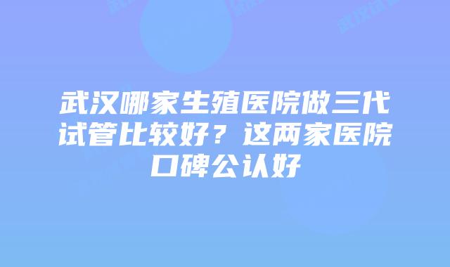 武汉哪家生殖医院做三代试管比较好？这两家医院口碑公认好