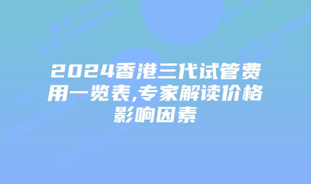 2024香港三代试管费用一览表,专家解读价格影响因素