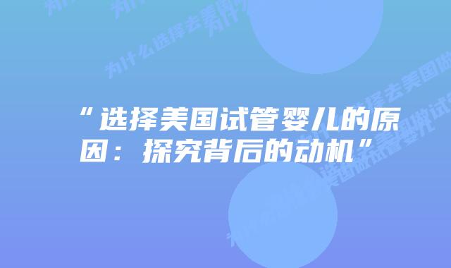 “选择美国试管婴儿的原因:探究背后的动机”