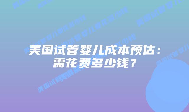 美国试管婴儿成本预估:需花费多少钱?