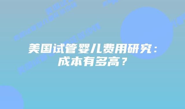 美国试管婴儿费用研究:成本有多高?