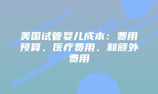 美国试管婴儿成本:费用预算、医疗费用、和额外费用