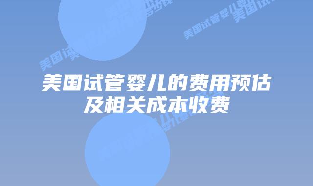 美国试管婴儿的费用预估及相关成本收费
