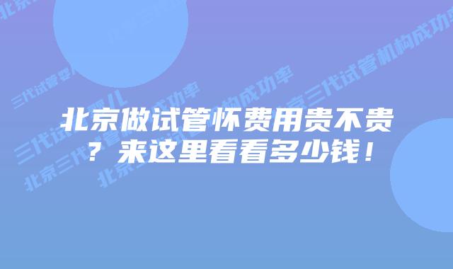 北京做试管怀费用贵不贵？来这里看看多少钱！
