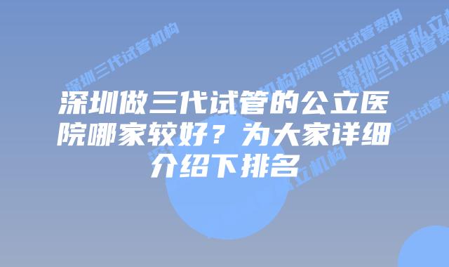 深圳做三代试管的公立医院哪家较好？为大家详细介绍下排名