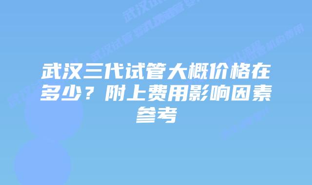 武汉三代试管大概价格在多少？附上费用影响因素参考