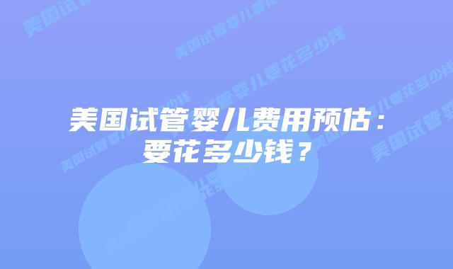 美国试管婴儿费用预估:要花多少钱?