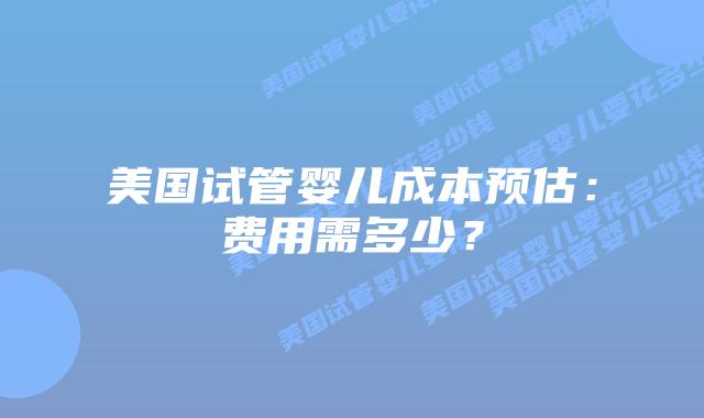 美国试管婴儿成本预估:费用需多少?