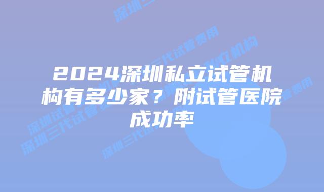 2024深圳私立试管机构有多少家?附试管医院成功率