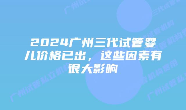2024广州三代试管婴儿价格已出,这些因素有很大影响