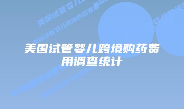 美国试管婴儿跨境购药费用调查统计