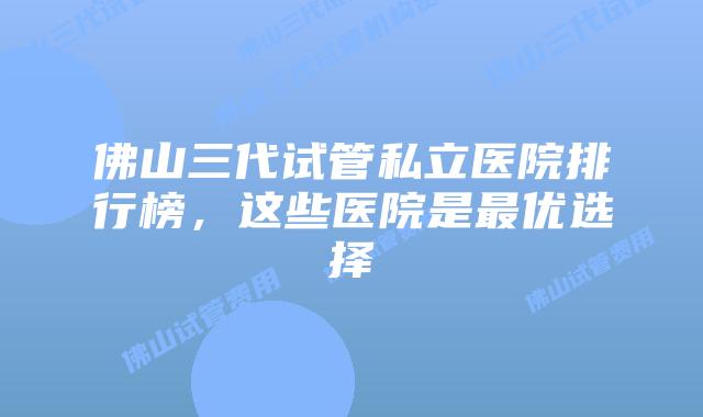 佛山三代试管私立医院排行榜，这些医院是最优选择