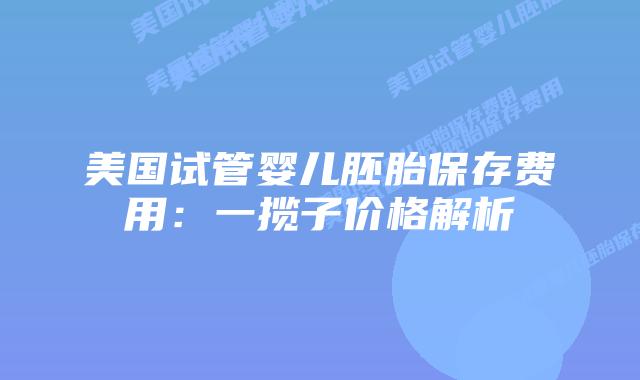美国试管婴儿胚胎保存费用：一揽子价格解析
