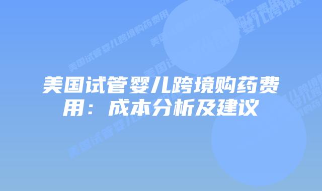 美国试管婴儿跨境购药费用：成本分析及建议