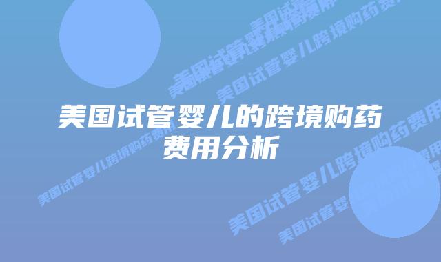 美国试管婴儿的跨境购药费用分析