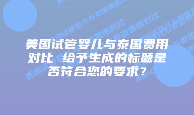 美国试管婴儿与泰国费用对比 给予生成的标题是否符合您的要求?