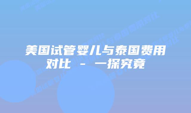 美国试管婴儿与泰国费用对比 - 一探究竟