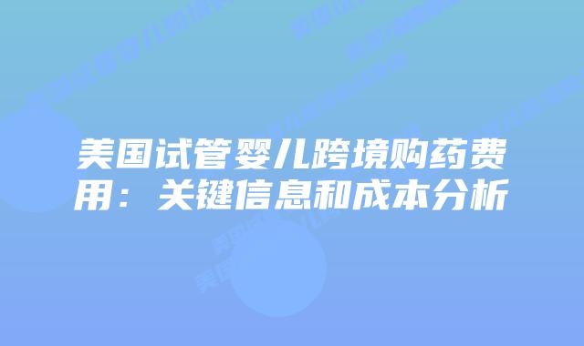 美国试管婴儿跨境购药费用：关键信息和成本分析