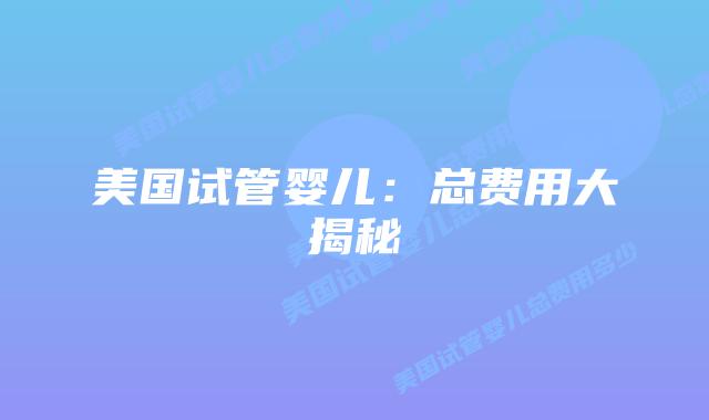 美国试管婴儿：总费用大揭秘