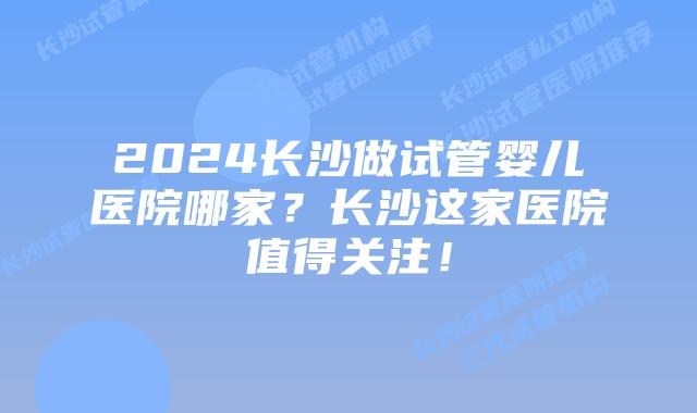 2024长沙做试管婴儿医院哪家？长沙这家医院值得关注！