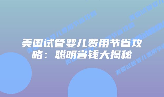 美国试管婴儿费用节省攻略：聪明省钱大揭秘