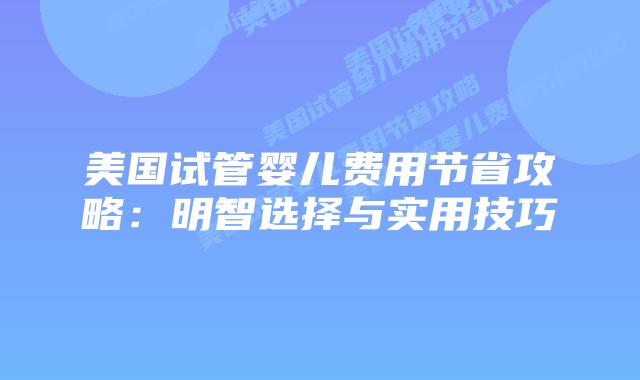 美国试管婴儿费用节省攻略：明智选择与实用技巧