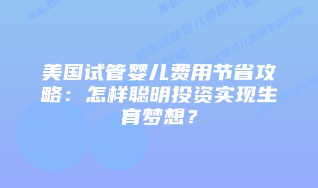 美国试管婴儿费用节省攻略：怎样聪明投资实现生育梦想？