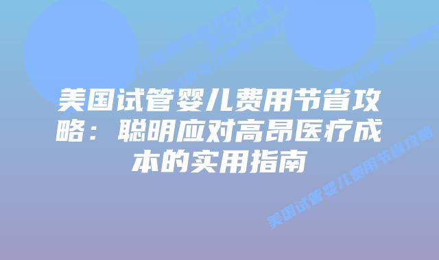 美国试管婴儿费用节省攻略：聪明应对高昂医疗成本的实用指南