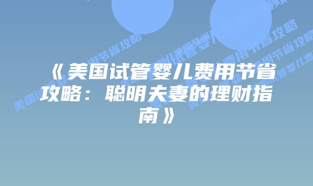 《美国试管婴儿费用节省攻略：聪明夫妻的理财指南》