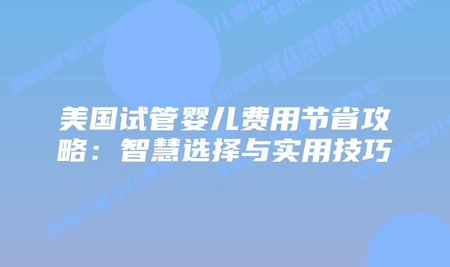 美国试管婴儿费用节省攻略：智慧选择与实用技巧
