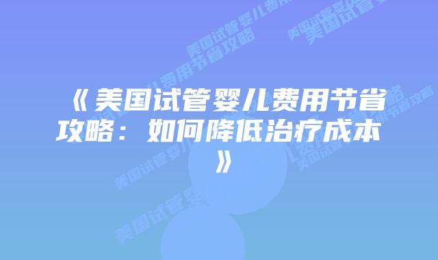 《美国试管婴儿费用节省攻略：如何降低治疗成本》