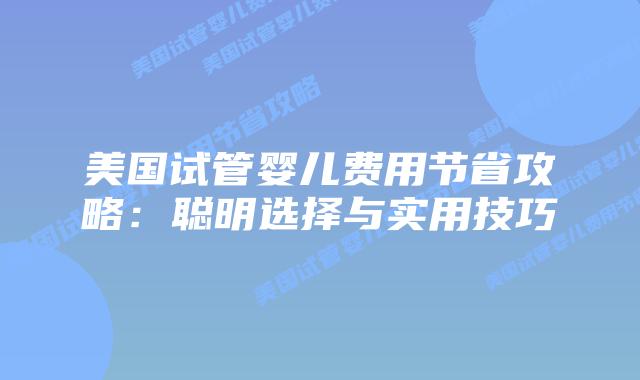 美国试管婴儿费用节省攻略：聪明选择与实用技巧
