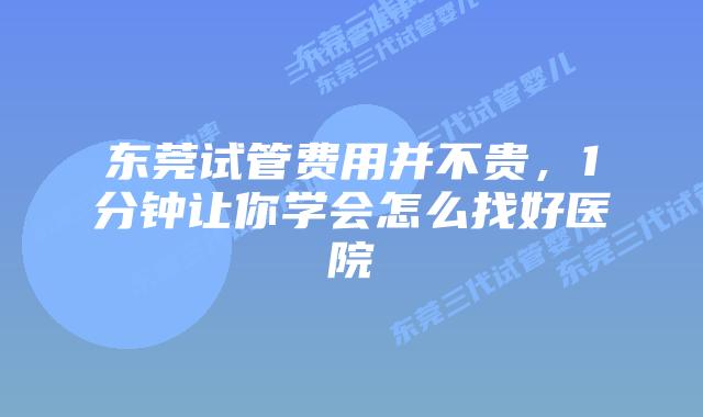 东莞试管费用并不贵，1分钟让你学会怎么找好医院