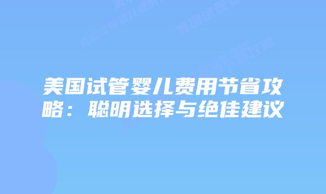 美国试管婴儿费用节省攻略：聪明选择与绝佳建议
