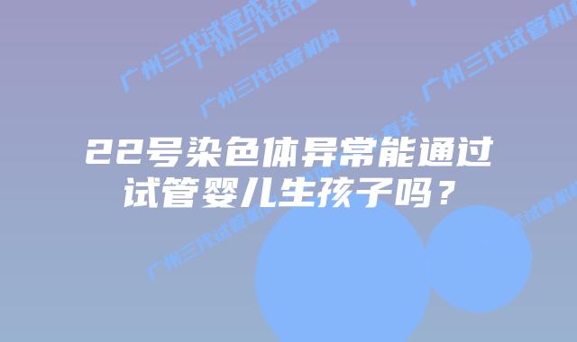 22号染色体异常能通过试管婴儿生孩子吗？