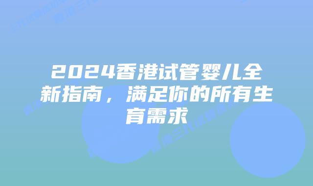 2024香港试管婴儿全新指南，满足你的所有生育需求