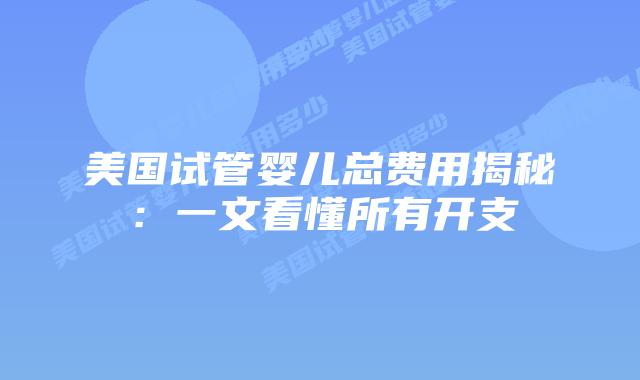 美国试管婴儿总费用揭秘:一文看懂所有开支