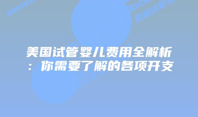 美国试管婴儿费用全解析：你需要了解的各项开支