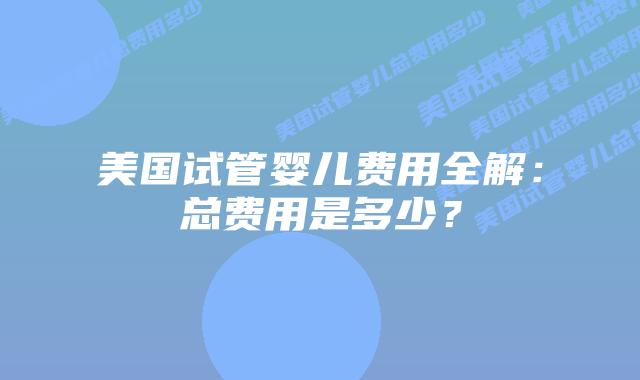 美国试管婴儿费用全解:总费用是多少?