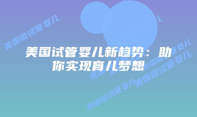 美国试管婴儿新趋势：助你实现育儿梦想