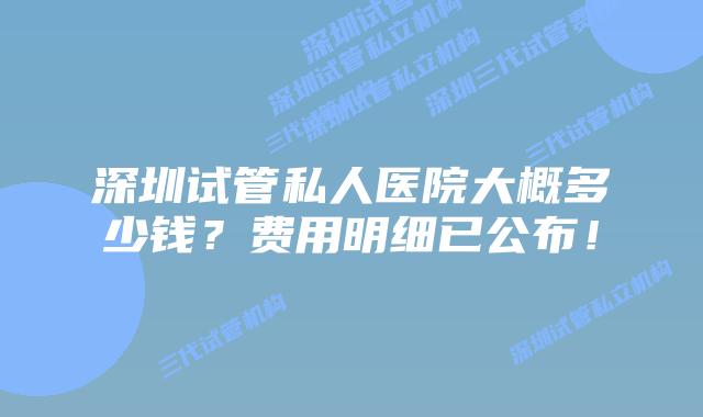 深圳试管私人医院大概多少钱?费用明细已公布!