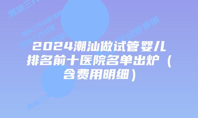 2024潮汕做试管婴儿排名前十医院名单出炉（含费用明细）