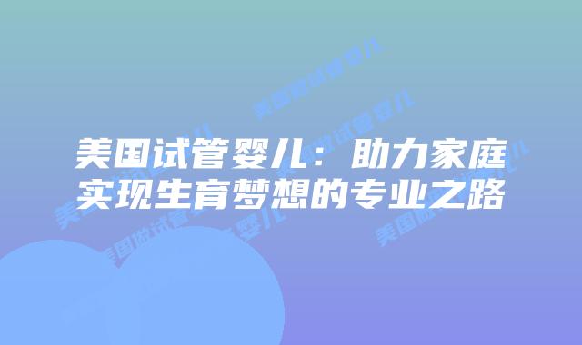 美国试管婴儿：助力家庭实现生育梦想的专业之路