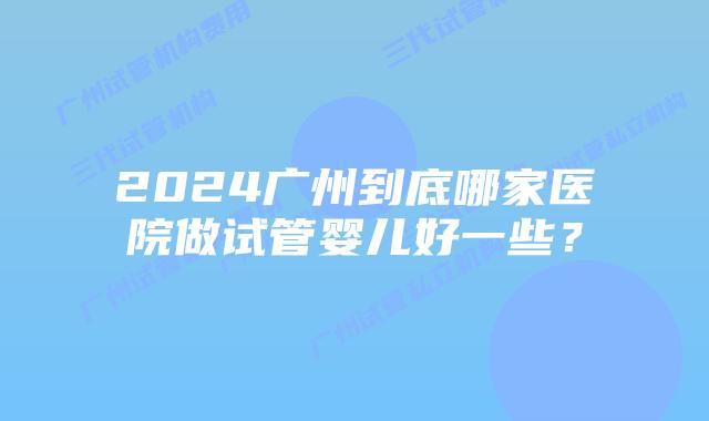 2024广州到底哪家医院做试管婴儿好一些?