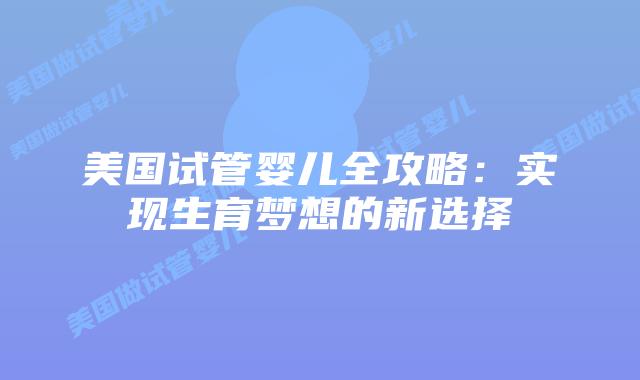 美国试管婴儿全攻略：实现生育梦想的新选择