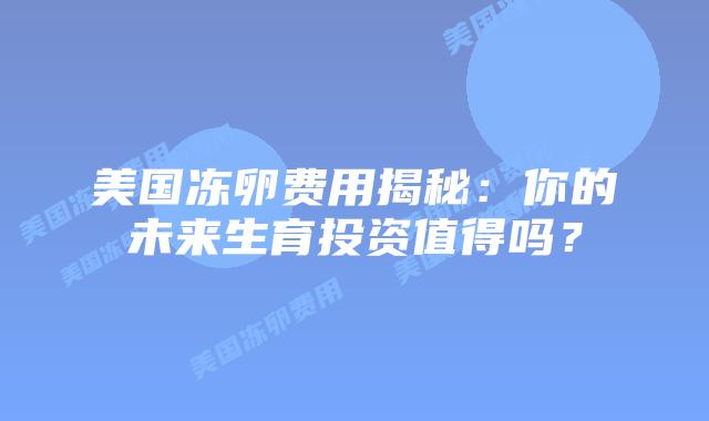 美国冻卵费用揭秘：你的未来生育投资值得吗？