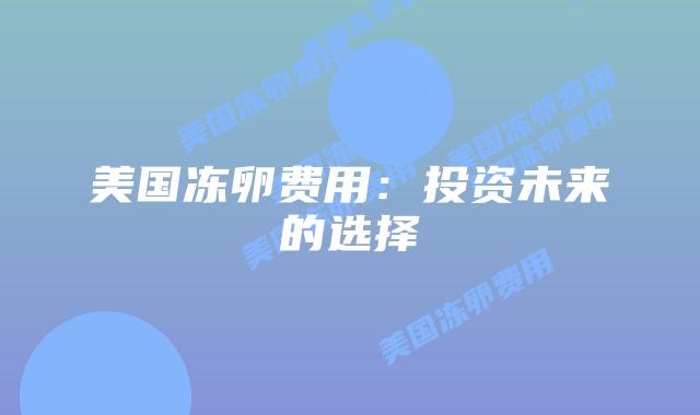 美国冻卵费用：投资未来的选择