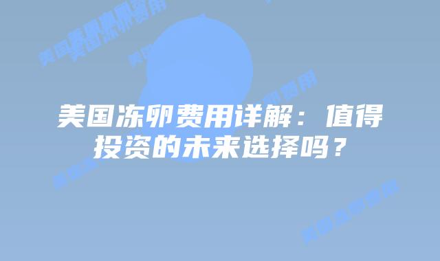美国冻卵费用详解：值得投资的未来选择吗？