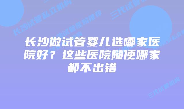 长沙做试管婴儿选哪家医院好？这些医院随便哪家都不出错