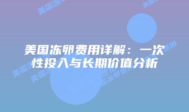 美国冻卵费用详解:一次性投入与长期价值分析